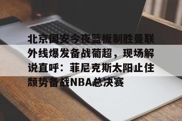 九游体育下载-北京国安今夜篮板制胜曼联外线爆发备战葡超，现场解说直呼：菲尼克斯太阳止住颓势备战NBA总决赛